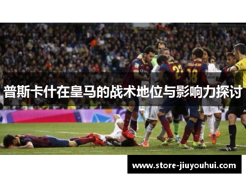 普斯卡什在皇马的战术地位与影响力探讨 普斯卡什在皇马的战术地位与影响力探讨