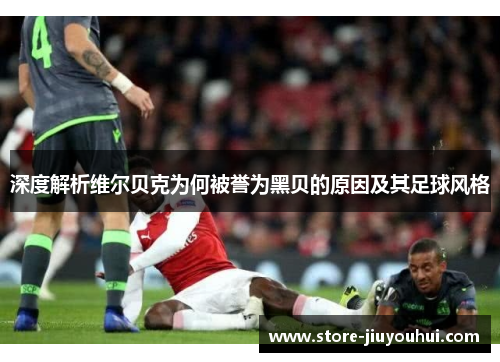 深度解析维尔贝克为何被誉为黑贝的原因及其足球风格