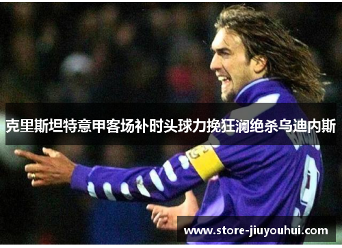 克里斯坦特意甲客场补时头球力挽狂澜绝杀乌迪内斯 克里斯坦特意甲客场补时头球力挽狂澜绝杀乌迪内斯