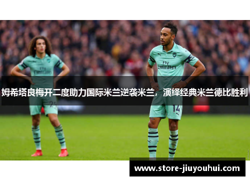 姆希塔良梅开二度助力国际米兰逆袭米兰，演绎经典米兰德比胜利