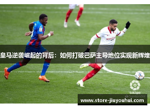 皇马逆袭崛起的背后：如何打破巴萨主导地位实现新辉煌